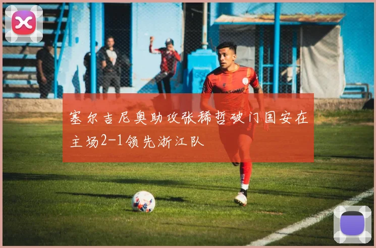 塞尔吉尼奥助攻张稀哲破门国安在主场2-1领先浙江队