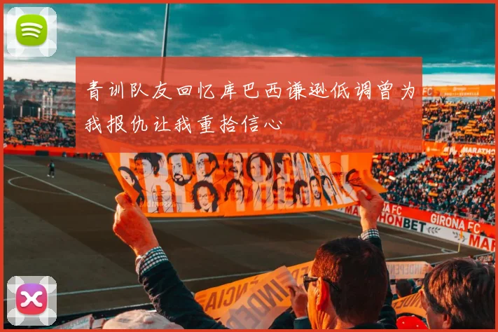 青训队友回忆库巴西谦逊低调曾为我报仇让我重拾信心