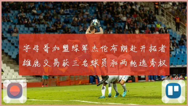 字母哥加盟绿军杰伦布朗赴开拓者雄鹿交易获三名球员和两轮选秀权