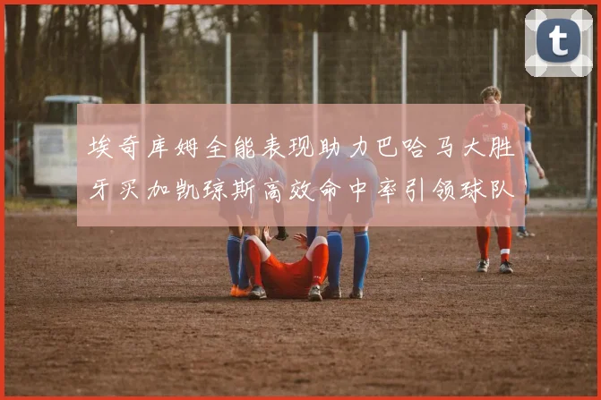 埃奇库姆全能表现助力巴哈马大胜牙买加凯琼斯高效命中率引领球队胜利