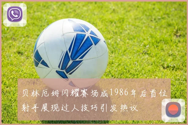 贝林厄姆闪耀赛场成1986年后首位射手展现过人技巧引发热议