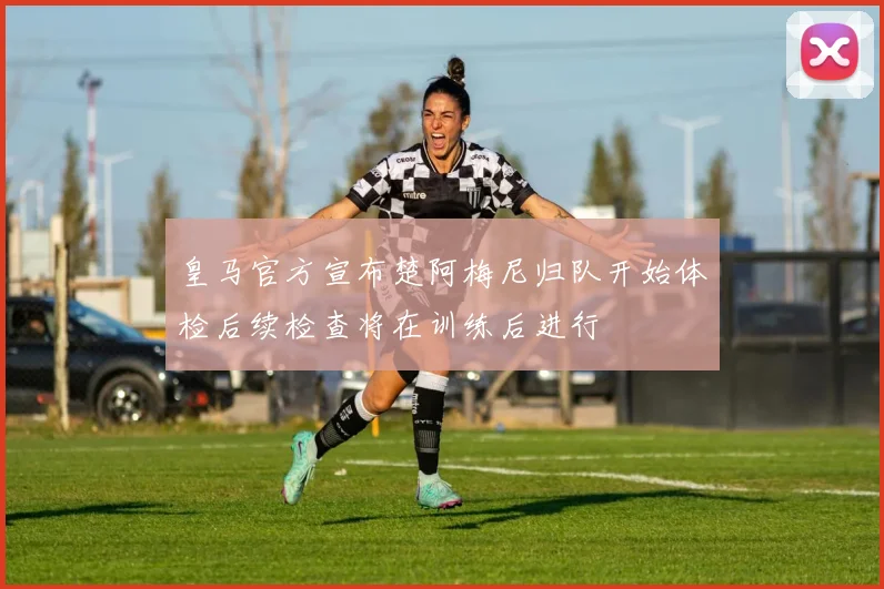 皇马官方宣布楚阿梅尼归队开始体检后续检查将在训练后进行