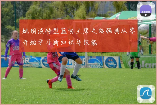 姚明谈转型篮协主席之路强调从零开始学习新知识与技能