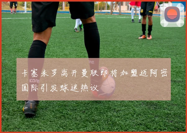 卡塞米罗离开曼联即将加盟迈阿密国际引发球迷热议