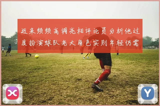 近来频频高调亮相评论员分析他过度扮演球队老大角色实则年轻仍需成长