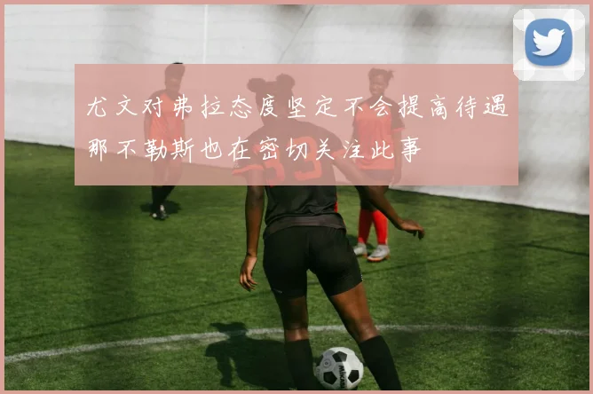 尤文对弗拉态度坚定不会提高待遇那不勒斯也在密切关注此事