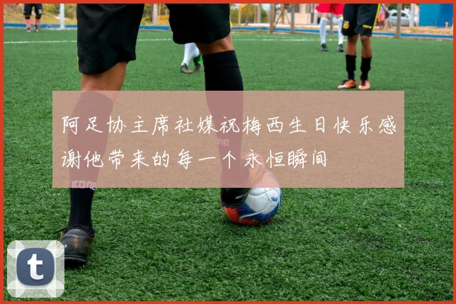 阿足协主席社媒祝梅西生日快乐感谢他带来的每一个永恒瞬间